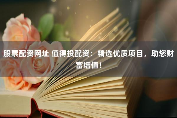 股票配资网址 值得投配资：精选优质项目，助您财富增值！