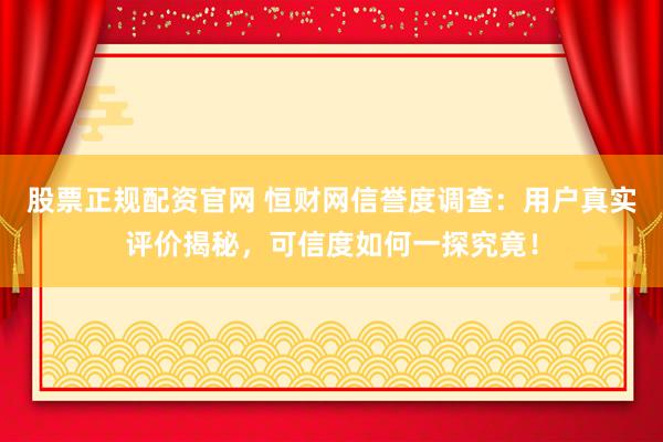 股票正规配资官网 恒财网信誉度调查：用户真实评价揭秘，可信度如何一探究竟！