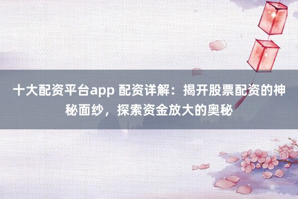 十大配资平台app 配资详解：揭开股票配资的神秘面纱，探索资金放大的奥秘