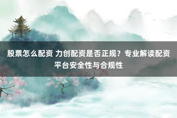 股票怎么配资 力创配资是否正规？专业解读配资平台安全性与合规性