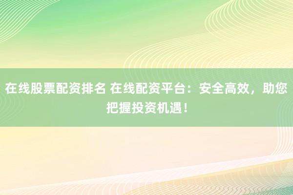 在线股票配资排名 在线配资平台：安全高效，助您把握投资机遇！