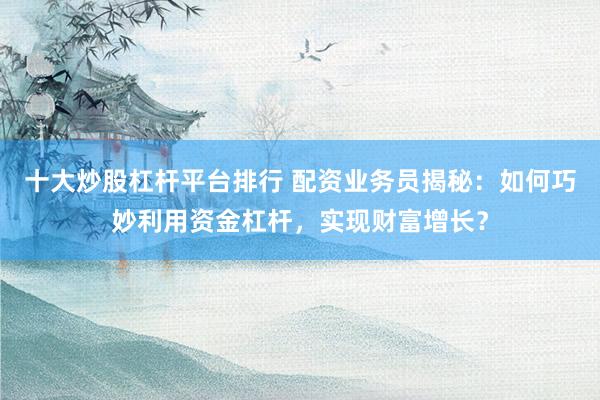 十大炒股杠杆平台排行 配资业务员揭秘：如何巧妙利用资金杠杆，实现财富增长？
