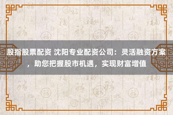 股指股票配资 沈阳专业配资公司：灵活融资方案，助您把握股市机遇，实现财富增值