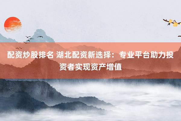 配资炒股排名 湖北配资新选择：专业平台助力投资者实现资产增值
