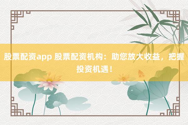 股票配资app 股票配资机构：助您放大收益，把握投资机遇！