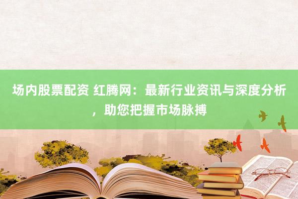 场内股票配资 红腾网：最新行业资讯与深度分析，助您把握市场脉搏