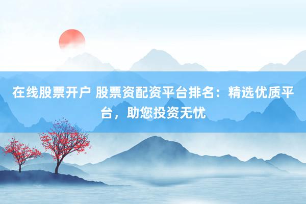 在线股票开户 股票资配资平台排名：精选优质平台，助您投资无忧