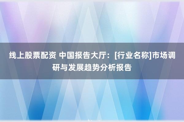 线上股票配资 中国报告大厅：[行业名称]市场调研与发展趋势分析报告