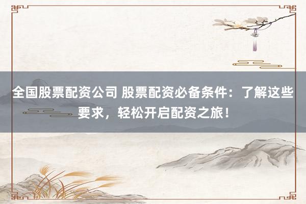 全国股票配资公司 股票配资必备条件：了解这些要求，轻松开启配资之旅！