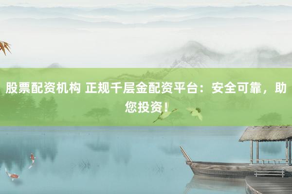 股票配资机构 正规千层金配资平台：安全可靠，助您投资！