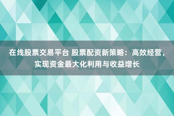 在线股票交易平台 股票配资新策略：高效经营，实现资金最大化利用与收益增长