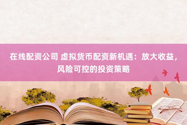 在线配资公司 虚拟货币配资新机遇：放大收益，风险可控的投资策略