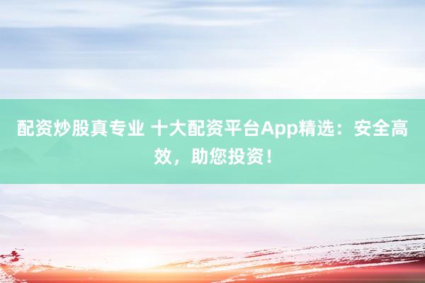 配资炒股真专业 十大配资平台App精选：安全高效，助您投资！
