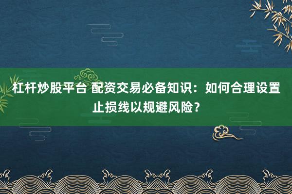 杠杆炒股平台 配资交易必备知识：如何合理设置止损线以规避风险？