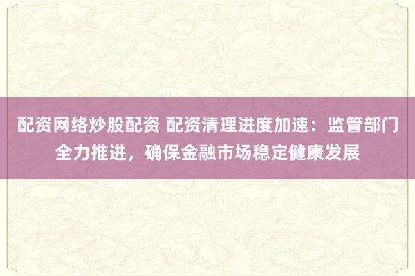 配资网络炒股配资 配资清理进度加速：监管部门全力推进，确保金融市场稳定健康发展