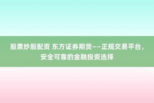 股票炒股配资 东方证券期货——正规交易平台，安全可靠的金融投资选择