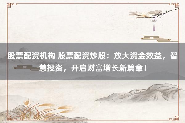 股票配资机构 股票配资炒股：放大资金效益，智慧投资，开启财富增长新篇章！