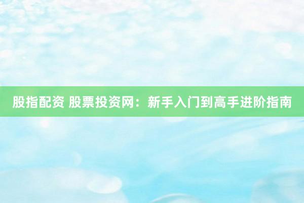 股指配资 股票投资网：新手入门到高手进阶指南