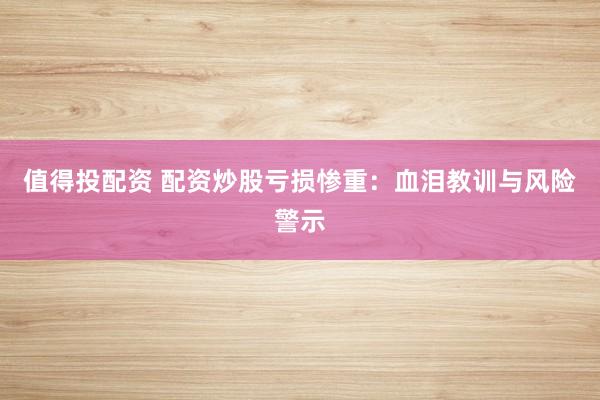 值得投配资 配资炒股亏损惨重：血泪教训与风险警示