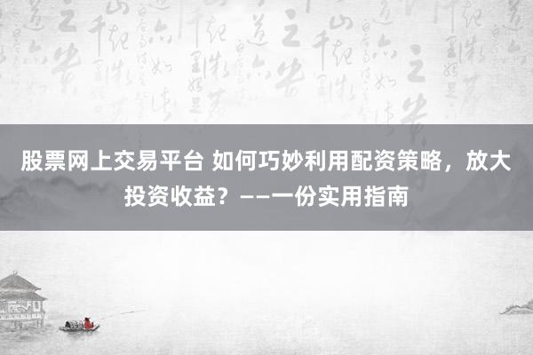 股票网上交易平台 如何巧妙利用配资策略，放大投资收益？——一份实用指南