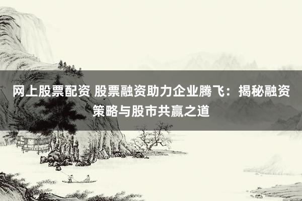 网上股票配资 股票融资助力企业腾飞：揭秘融资策略与股市共赢之道