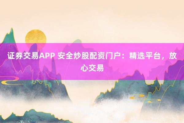 证券交易APP 安全炒股配资门户：精选平台，放心交易
