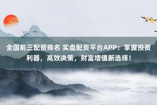 全国前三配资排名 实盘配资平台APP：掌握投资利器，高效决策，财富增值新选择！