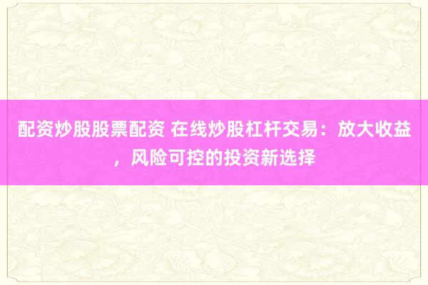 配资炒股股票配资 在线炒股杠杆交易：放大收益，风险可控的投资新选择