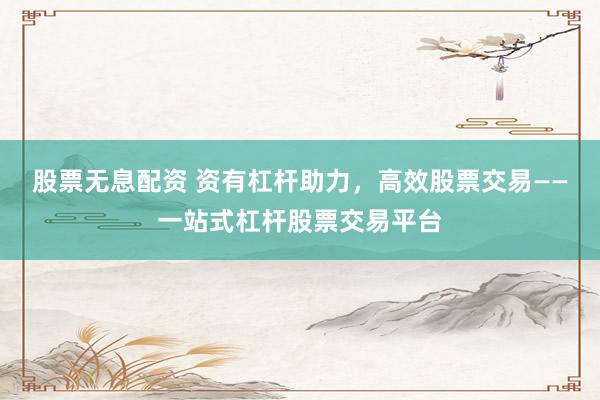 股票无息配资 资有杠杆助力，高效股票交易——一站式杠杆股票交易平台