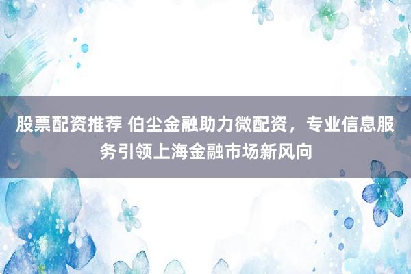 股票配资推荐 伯尘金融助力微配资，专业信息服务引领上海金融市场新风向