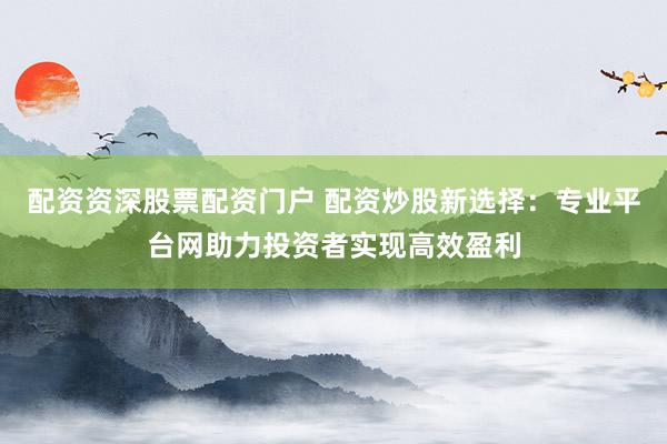 配资资深股票配资门户 配资炒股新选择：专业平台网助力投资者实现高效盈利