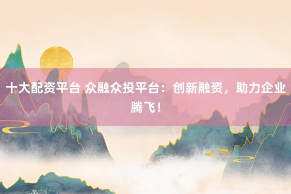 十大配资平台 众融众投平台：创新融资，助力企业腾飞！