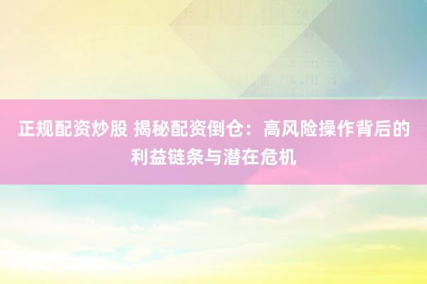 正规配资炒股 揭秘配资倒仓：高风险操作背后的利益链条与潜在危机