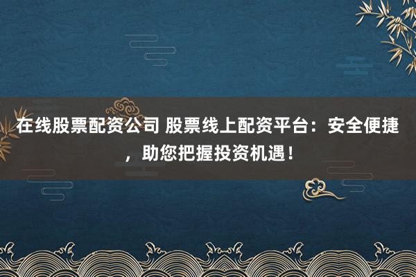 在线股票配资公司 股票线上配资平台：安全便捷，助您把握投资机遇！