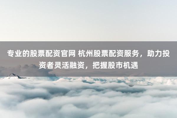 专业的股票配资官网 杭州股票配资服务，助力投资者灵活融资，把握股市机遇