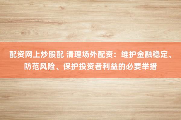 配资网上炒股配 清理场外配资：维护金融稳定、防范风险、保护投资者利益的必要举措