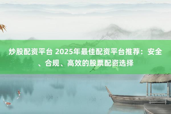炒股配资平台 2025年最佳配资平台推荐：安全、合规、高效的股票配资选择