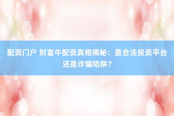 配资门户 财富牛配资真相揭秘：是合法投资平台还是诈骗陷阱？