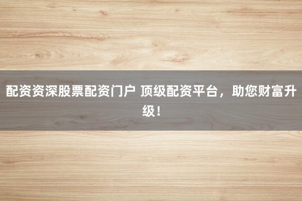 配资资深股票配资门户 顶级配资平台，助您财富升级！
