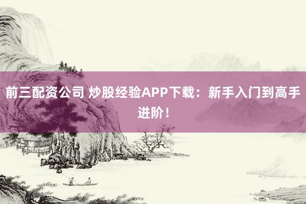 前三配资公司 炒股经验APP下载：新手入门到高手进阶！