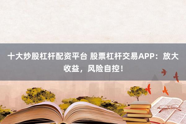 十大炒股杠杆配资平台 股票杠杆交易APP：放大收益，风险自控！