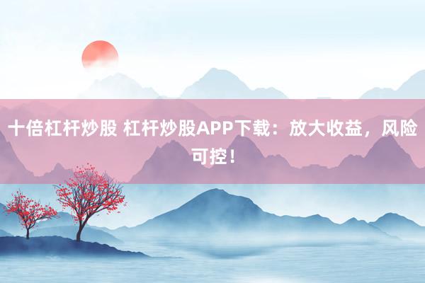 十倍杠杆炒股 杠杆炒股APP下载：放大收益，风险可控！