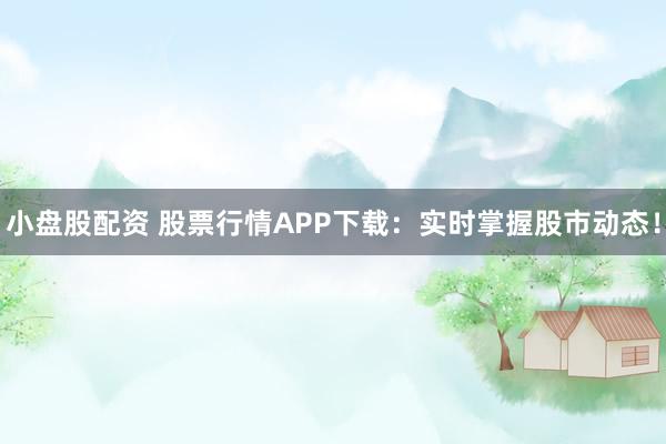 小盘股配资 股票行情APP下载：实时掌握股市动态！