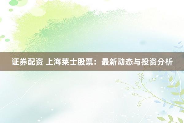 证券配资 上海莱士股票：最新动态与投资分析