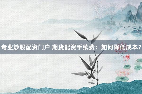专业炒股配资门户 期货配资手续费：如何降低成本？