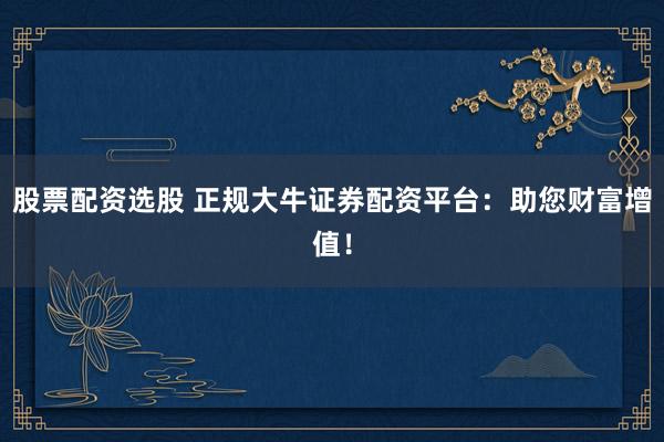 股票配资选股 正规大牛证券配资平台：助您财富增值！