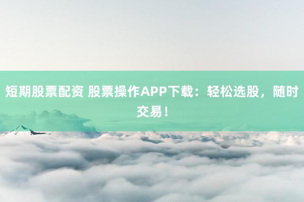 短期股票配资 股票操作APP下载：轻松选股，随时交易！