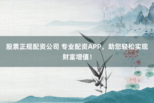 股票正规配资公司 专业配资APP，助您轻松实现财富增值！