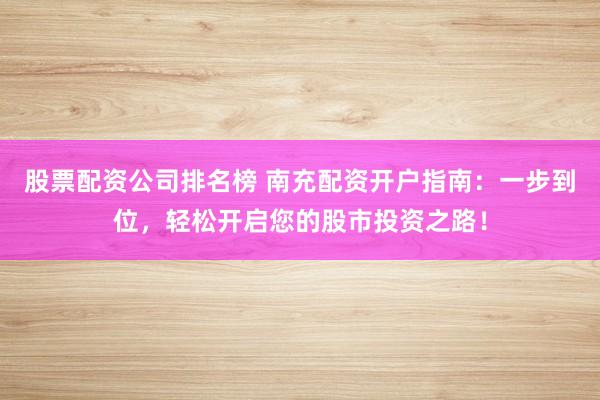 股票配资公司排名榜 南充配资开户指南：一步到位，轻松开启您的股市投资之路！