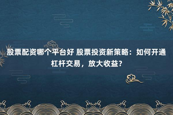股票配资哪个平台好 股票投资新策略：如何开通杠杆交易，放大收益？